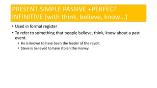 PRESENT SIMPLE PASSIVE +PERFECT
INFINITIVE (with think, believe, know…)
• Used in formal register
• To refer to something that people believe, think, know about a past
event.
• He is known to have been the leader of the revolt.
• Steve is believed to have stolen the money
 