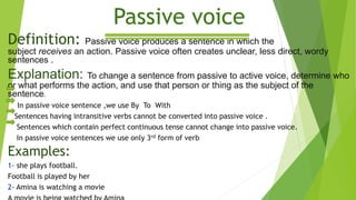 Passive voice
Definition: Passive voice produces a sentence in which the
subject receives an action. Passive voice often creates unclear, less direct, wordy
sentences .
Explanation: To change a sentence from passive to active voice, determine who
or what performs the action, and use that person or thing as the subject of the
sentence.
In passive voice sentence ,we use By To With
Sentences having intransitive verbs cannot be converted into passive voice .
Sentences which contain perfect continuous tense cannot change into passive voice.
In passive voice sentences we use only 3rd form of verb
Examples:
1- she plays football.
Football is played by her
2- Amina is watching a movie
 