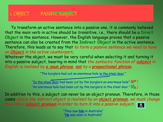 To transform an active sentence into a passive one, it is commonly believed
that the main verb in active should be transitive, i.e., there should be a Direct
Object in the sentence. However, the English language proves that a passive
sentence can also be created from the Indirect Object in the active sentence.
Therefore, this leads us to say that to form a passive sentence we need to have
an Object in the active counterpart.
Whatever the object, we must be very careful when selecting it and turning it
into a passive subject, bearing in mind that the syntactic function of subject in
English is realised by a noun phrase, not by a prepositional phrase.
“The burglars had cut an enormous hole in the steel door.”
“In the steel door had been cut by the burglars an enormous hole” 
“An enormous hole had been cut by the burglars in the steel door.” 
In addition to this, a subject can never be an object pronoun. Therefore, in those
cases where the indirect object is realised by an object pronoun, we must change
this into a subject pronoun in order to turn it into a passive subject.
“They saw him in Australia”
“He was seen in Australia”
1. OBJECT PASSIVE SUBJECT
 