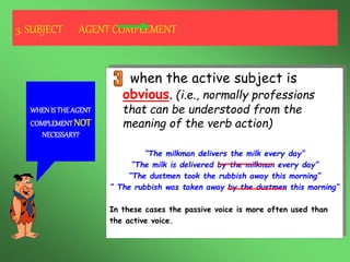 when the active subject is a
personal pronoun.
(i.e., I, You, He, She, It, We, You,
They)
“They paid the bill and then they left”
“The bill was paid and then they left”
3. SUBJECT AGENT COMPLEMENT
WHENIS THEAGENT
COMPLEMENTNOT
NECESSARY?
when the active subject is an
indefinite pronoun or a generic noun.
(i.e., some-, any-, no- & “people”) This is
called the impersonal passive.
“Someone kidnapped the girl while she was doing jogging”
“The girl was kidnapped while she was doing jogging”
“No one could see the thief when he ran away”
“The thief couldn’t be seen when he ran away”
“People must not leave bicycles in the hall”
“Bicycles must not be left in the hall”
But…
“Almost 400.000 people bought stamps from Forum Filatélico”
“Stamps from F. Filatélico were bought by almost 400.000 people”
when the active subject is
obvious. (i.e., normally professions
that can be understood from the
meaning of the verb action)
“The milkman delivers the milk every day”
“The milk is delivered by the milkman every day”
“The dustmen took the rubbish away this morning”
“ The rubbish was taken away by the dustmen this morning”
In these cases the passive voice is more often used than
the active voice.
 