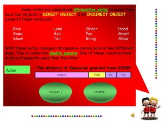 Some verbs are considered ditransitive verbs because they
have two objects: a DIRECT OBJECT & an INDIRECT OBJECT.
Some of these verbs are:
Give Lend Order Hand
Send Ask Pay Grant
Show Tell Bring Allow
With these verbs, changes into passive can be done in two different
ways. This is called the double passive. One of these constructions
is more frequently used than the other.
Active The Ministry of Education granted them €2000
SUBJECT VERB I.O. D.O.
PASSIVE 1 PASSIVE 2
 
