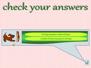 The dog was given a rasher of bacon
A rasher of bacon was given to the dog
 