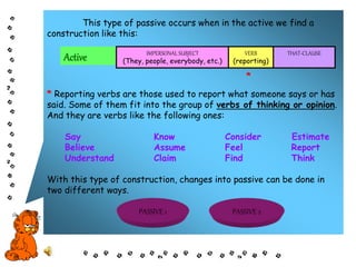 This type of passive occurs when in the active we find a
construction like this:
*
* Reporting verbs are those used to report what someone says or has
said. Some of them fit into the group of verbs of thinking or opinion.
And they are verbs like the following ones:
Say Know Consider Estimate
Believe Assume Feel Report
Understand Claim Find Think
With this type of construction, changes into passive can be done in
two different ways.
Active IMPERSONAL SUBJECT
(They, people, everybody, etc.)
VERB
(reporting)
THAT-CLAUSE
PASSIVE 1 PASSIVE 2
 