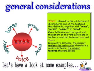“Voice” is linked to the verb because it
is considered one of the features
that define it, together with “tense”,
“person”, “aspect” or “mood”.
Voice tells us about the agent and
the patient of the verb action and it
involves a contrast between “Active” and
“Passive”.
In an active sentence, the subject
realises the verb action whereas in a
passive sentence, the subject
receives the verb action.
 