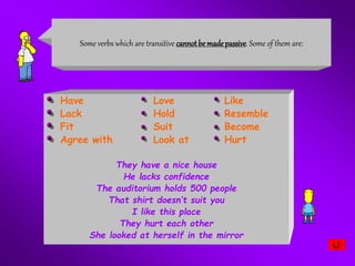 Have Love Like
Lack Hold Resemble
Fit Suit Become
Agree with Look at Hurt
They have a nice house
He lacks confidence
The auditorium holds 500 people
That shirt doesn’t suit you
I like this place
They hurt each other
She looked at herself in the mirror
Some verbs which are transitive cannotbe madepassive. Some of them are:
 