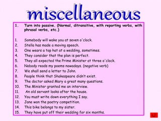 1. Turn into passive. (Normal, ditransitive, with reporting verbs, with
phrasal verbs, etc.)
1. Somebody will wake you at seven o'clock.
2. Stella has made a moving speech.
3. One wears a top hat at a wedding, sometimes.
4. They consider that the plan is perfect.
5. They all expected the Prime Minister at three o'clock.
6. Nobody reads my poems nowadays. (negative verb)
7. We shall send a letter to John.
8. People think that Shakespeare didn’t exist.
9. The doctor asked Mary a great many questions.
10. The Minister granted me an interview.
11. An old servant looks after the house.
12. You must write down everything I say.
13. Jane won the poetry competition.
14. This bike belongs to my sister.
15. They have put off their wedding for six months.
 