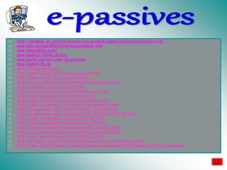 http://wwwedu.ge.ch/cptic/prospective/projets/anglais/exercises/welcome.html
www.smic.be/smic5022/exercisesgrammar.htm
www.miguelmllop.com/
www.englisch-hilfen.de/en/
www.ego4u.com/en/cram-up/grammar
www.english-4u.de
www.nonstopenglish.com
http://a4esl.org/q/h/vm/active-passive.html
http://www.english-4u.de/passive.html
http://perso.wanadoo.es/autoenglish/freeexercises.htm
http://eslzone1.tripod.com/id4.html
http://perso.wanadoo.es/autoenglish/gr.pas.i.htm
http://www.isabelperez.com/grammar.htm
http://www.isabelperez.com/hotpot/dogphone.htm
http://www.isabelperez.com/hotpot/passivemobiles.htm
http://netgrammar.altec.org/Units/Unit_9/menu.html
http://netgrammar.altec.org/Units/Unit_9/a101c9_201000.html
http://www.usingenglish.com/handouts/46.html
http://www.usingenglish.com/handouts/152.html
http://esl.about.com/library/quiz/blgrquiz_passive1.htm
http://esl.about.com/library/quiz/blgrquiz_passive2.htm
http://www.mansioningles.com/gram55_ej1.htm
http://members.cox.net/lenco1/grammarpractice/verbs/actpass.htm
http://www.churchillhouse.com/english/exercises/parapal/multichoice.swf?address=passives
 