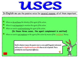 When we do not know the identity of the agent of the action.
When it is not important to mention the agent of the action.
When we want to avoid mentioning the agent of the action.
(In these three cases, the agent complement is omitted)
When we want to put emphasis on the agent of the action by means of the“end-focus” theory.
In English we use the passive voice for several reasons, all of them important.
Butfor whatever reason,the passive voiceis a veryusefullinguisticinstrument
and we use it inEnglishmuchmoreoftenthanwe do in Spanish.Thisis
probablythe most important difference.
 