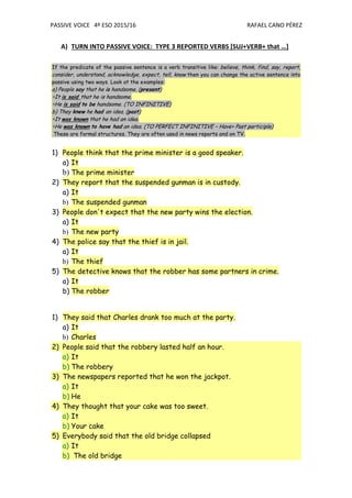 PASSIVE VOICE 4º ESO 2015/16 RAFAEL CANO PÉREZ
A) TURN INTO PASSIVE VOICE: TYPE 3 REPORTED VERBS [SUJ+VERB+ that …]
If the predicate of the passive sentence is a verb transitive like: believe, think, find, say, report,
consider, understand, acknowledge, expect, tell, know then you can change the active sentence into
passive using two ways. Look at the examples:
a) People say that he is handsome. (present)
∗It is said that he is handsome.
∗He is said to be handsome. (TO INFINITIVE)
b) They knew he had an idea. (past)
∗It was known that he had an idea.
∗He was known to have had an idea. (TO PERFECT INFINITIVE – Have+ Past participle)
These are formal structures. They are often used in news reports and on TV.
1) People think that the prime minister is a good speaker.
a) It
b) The prime minister
2) They report that the suspended gunman is in custody.
a) It
b) The suspended gunman
3) People don't expect that the new party wins the election.
a) It
b) The new party
4) The police say that the thief is in jail.
a) It
b) The thief
5) The detective knows that the robber has some partners in crime.
a) It
b) The robber
1) They said that Charles drank too much at the party.
a) It
b) Charles
2) People said that the robbery lasted half an hour.
a) It
b) The robbery
3) The newspapers reported that he won the jackpot.
a) It
b) He
4) They thought that your cake was too sweet.
a) It
b) Your cake
5) Everybody said that the old bridge collapsed
a) It
b) The old bridge
 