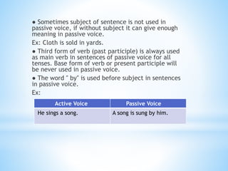 ● Sometimes subject of sentence is not used in
passive voice, if without subject it can give enough
meaning in passive voice.
Ex: Cloth is sold in yards.
● Third form of verb (past participle) is always used
as main verb in sentences of passive voice for all
tenses. Base form of verb or present participle will
be never used in passive voice.
● The word ″ by″ is used before subject in sentences
in passive voice.
Ex:
Active Voice Passive Voice
He sings a song. A song is sung by him.
 
