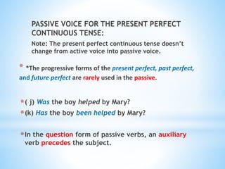 PASSIVE VOICE FOR THE PRESENT PERFECT
CONTINUOUS TENSE:
Note: The present perfect continuous tense doesn’t
change from active voice into passive voice.
* *The progressive forms of the present perfect, past perfect,
and future perfect are rarely used in the passive.
*( j) Was the boy helped by Mary?
*(k) Has the boy been helped by Mary?
*In the question form of passive verbs, an auxiliary
verb precedes the subject.
 