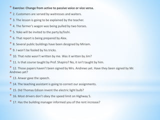 * Exercise: Change from active to passive voice or vice versa.
* 2. Customers are served by waitresses and waiters.
* 3. The lesson is going to be explained by the teacher.
* 4. The farmer’s wagon was being pulled by two horses.
* 5. Yoko will be invited to the party byToshi.
* 6. That report is being prepared by Alex.
* 8. Several public buildings have been designed by Miriam.
* 9. I won’t be fooled by his tricks.
* 10. That note wasn’t written by me. Was it written by Jim?
* 11. Is that course taught by Prof. Shapiro? No, it isn’t taught by him.
* 12. Those papers haven’t been signed by Mrs. Andrews yet. Have they been signed by Mr.
Andrews yet?
* 13. Anwar gave the speech.
* 14. The teaching assistant is going to correct our assignments.
* 15. Did Thomas Edison invent the electric light bulb?
* 16. Most drivers don’t obey the speed limit on Highway 5.
* 17. Has the building manager informed you of the rent increase?
 