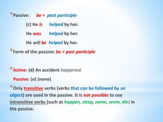 *Passive: be + past participle
(c) He is helped by her.
He was helped by her.
He will be helped by her.
*Form of the passive: be + past participle
*Active: (d) An accident happened.
Passive: (e) (none)
*Only transitive verbs (verbs that can be followed by an
object) are used in the passive. It is not possible to use
intransitive verbs (such as happen, sleep, come, seem, die) in
the passive.
 
