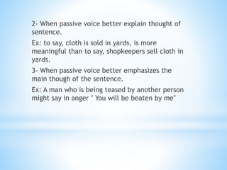2- When passive voice better explain thought of
sentence.
Ex: to say, cloth is sold in yards, is more
meaningful than to say, shopkeepers sell cloth in
yards.
3- When passive voice better emphasizes the
main though of the sentence.
Ex: A man who is being teased by another person
might say in anger ″ You will be beaten by me″
 