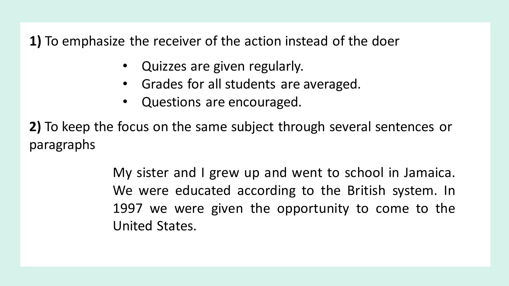 1) To emphasize the receiver of the action instead of the doer
• Quizzes are given regularly.
• Grades for all students are averaged.
• Questions are encouraged.
2) To keep the focus on the same subject through several sentences or
paragraphs
My sister and I grew up and went to school in Jamaica.
We were educated according to the British system. In
1997 we were given the opportunity to come to the
United States.
 
