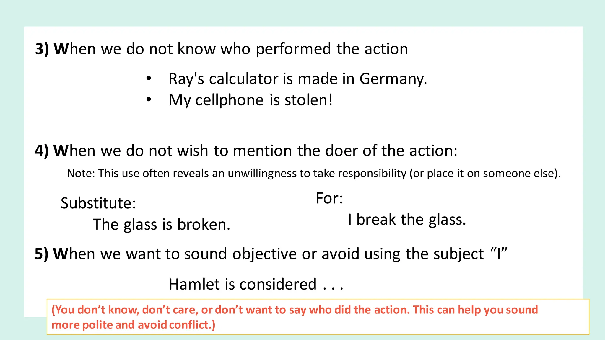 3) When we do not know who performed the action
• Ray's calculator is made in Germany.
• My cellphone is stolen!
4) When we do not wish to mention the doer of the action:
Note: This use often reveals an unwillingness to take responsibility (or place it on someone else).
Substitute:
The glass is broken.
For:
I break the glass.
5) When we want to sound objective or avoid using the subject “I”
Hamlet is considered . . .
(You don’t know, don’t care, or don’t want to say who did the action. This can help you sound
more polite and avoidconflict.)
 