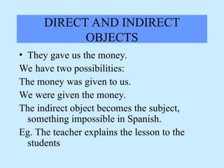 DIRECT AND INDIRECT
OBJECTS
• They gave us the money.
We have two possibilities:
The money was given to us.
We were given the money.
The indirect object becomes the subject,
something impossible in Spanish.
Eg. The teacher explains the lesson to the
students
 