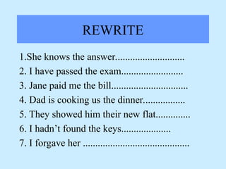 REWRITE
1.She knows the answer............................
2. I have passed the exam.........................
3. Jane paid me the bill...............................
4. Dad is cooking us the dinner.................
5. They showed him their new flat..............
6. I hadn’t found the keys....................
7. I forgave her ...........................................
 