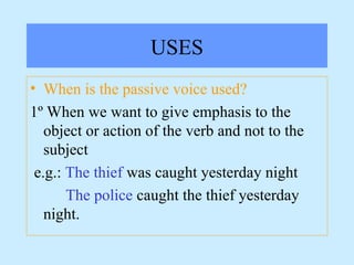 USES
• When is the passive voice used?
1º When we want to give emphasis to the
object or action of the verb and not to the
subject
e.g.: The thief was caught yesterday night
The police caught the thief yesterday
night.
 