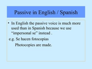 Passive in English / Spanish
• In English the passive voice is much more
used than in Spanish because we use
“impersonal se” instead .
e.g. Se hacen fotocopias
Photocopies are made.
 