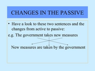 CHANGES IN THE PASSIVE
• Have a look to these two sentences and the
changes from active to passive:
e.g. The government takes new measures
New measures are taken by the government
 
