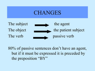 CHANGES
The subject the agent
The object the patient subject
The verb passive verb
80% of passive sentences don’t have an agent,
but if it must be expressed it is preceded by
the preposition “BY”
 