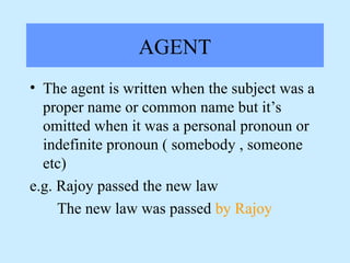 AGENT
• The agent is written when the subject was a
proper name or common name but it’s
omitted when it was a personal pronoun or
indefinite pronoun ( somebody , someone
etc)
e.g. Rajoy passed the new law
The new law was passed by Rajoy
 