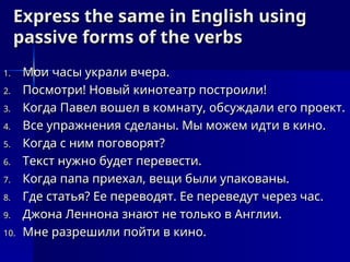 Express the same in English using
Express the same in English using
passive forms of the verbs
passive forms of the verbs
1.
1. Мои часы украли вчера.
Мои часы украли вчера.
2.
2. Посмотри! Новый кинотеатр построили!
Посмотри! Новый кинотеатр построили!
3.
3. Когда Павел вошел в комнату, обсуждали его проект.
Когда Павел вошел в комнату, обсуждали его проект.
4.
4. Все упражнения сделаны. Мы можем идти в кино.
Все упражнения сделаны. Мы можем идти в кино.
5.
5. Когда с ним поговорят?
Когда с ним поговорят?
6.
6. Текст нужно будет перевести.
Текст нужно будет перевести.
7.
7. Когда папа приехал, вещи были упакованы.
Когда папа приехал, вещи были упакованы.
8.
8. Где статья? Ее переводят. Ее переведут через час.
Где статья? Ее переводят. Ее переведут через час.
9.
9. Джона Леннона знают не только в Англии.
Джона Леннона знают не только в Англии.
10.
10. Мне разрешили пойти в кино.
Мне разрешили пойти в кино.
 