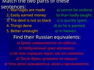 Match the two parts of these
Match the two parts of these
sentences
sentences:
:
1. Marriages are made
1. Marriages are made a) cannot be undone.
a) cannot be undone.
2. Easily earned money
2. Easily earned money b) than badly taught.
b) than badly taught.
3. The devil is not so black
3. The devil is not so black c) is quickly spent.
c) is quickly spent.
4. Things done
4. Things done d) as he is painted.
d) as he is painted.
5. Better untaught
5. Better untaught e) in heaven.
e) in heaven.
Find their Russian equivalents
Find their Russian equivalents:
:
a)
a) Браки совершаются на небесах.
Браки совершаются на небесах.
b)
b) Недоученный хуже неученого.
Недоученный хуже неученого.
c)
c) Не так страшен черт, как его малюют.
Не так страшен черт, как его малюют.
d)
d) После драки кулаками не машут.
После драки кулаками не машут.
e)
e) Что легко наживается, легко и проживается.
Что легко наживается, легко и проживается.
 