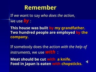 Remember
Remember
If we want to say
If we want to say who does the action
who does the action,
,
we use
we use by
by :
:
This house was built
This house was built by
by my grandfather.
my grandfather.
Two hundred people are employed
Two hundred people are employed by
by the
the
company.
company.
If somebody does the action
If somebody does the action with the help of
with the help of
instruments
instruments, we use
, we use with
with :
:
Meat should be cut
Meat should be cut with
with a knife.
a knife.
Food in Japan is eaten
Food in Japan is eaten with
with chopsticks.
chopsticks.
 