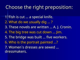 Choose the right preposition
Choose the right preposition:
:
1.
1. Fish is cut … a special knife.
Fish is cut … a special knife.
2. What do we usually dig … ?
2. What do we usually dig … ?
3. These novels are written … A. J. Cronin.
3. These novels are written … A. J. Cronin.
4. The big tree was cut down … Jim.
4. The big tree was cut down … Jim.
5. The bridge was built … five workers.
5. The bridge was built … five workers.
6. Who is the portrait painted …?
6. Who is the portrait painted …?
7. Women`s dresses are sewed …
7. Women`s dresses are sewed …
dressmakers.
dressmakers.
 