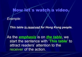 Now let’s watch a video.
Example:
This table is reserved for Hong Kong people.
As the emphasis is on the table, we
start the sentence with ‘This table’ to
attract readers’ attention to the
receiver of the action.
 