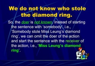 We do not know who stole
the diamond ring.
So, the doer is not known. Instead of starting
the sentence with ‘somebody’, i.e.,
‘Somebody stole Miss Leung’s diamond
ring’, we can omit the doer of the action
and start the sentence with the receiver of
the action, i.e., ‘Miss Leung’s diamond
ring’.
 