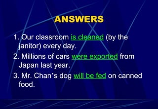 ANSWERS
1. Our classroom is cleaned (by the
janitor) every day.
2. Millions of cars were exported from
Japan last year.
3. Mr. Chan’s dog will be fed on canned
food.
 
