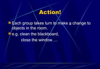 Action!
Each group takes turn to make a change to
objects in the room.
e.g. clean the blackboard,
close the window….
 