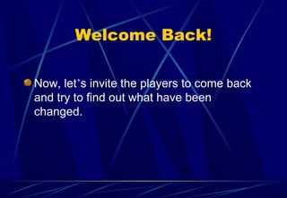 Welcome Back!
Now, let’s invite the players to come back
and try to find out what have been
changed.
 