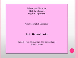 Ministry of Education 
I.P.T. La Chorrera 
English Deparment 
Course: English Grammar 
Topic: The passive voice 
Period: From September 1 to September 5 
Time: 5 hours 
 