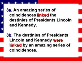 3a.  An amazing series of coincidences   linked  the destinies of Presidents Lincoln and Kennedy. 3b.  The destinies of Presidents Lincoln and Kennedy  were   linked  by an amazing series of coincidences.   