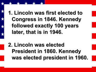 1. Lincoln was first elected to Congress in 1846. Kennedy followed exactly 100 years later, that is in 1946. 2. Lincoln was elected President in 1860. Kennedy was elected president in 1960. 