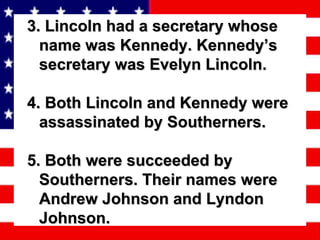 3. Lincoln had a secretary whose name was Kennedy. Kennedy’s secretary was Evelyn Lincoln. 4. Both Lincoln and Kennedy were assassinated by Southerners. 5. Both were succeeded by Southerners. Their names were Andrew Johnson and Lyndon Johnson.  