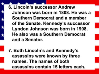 6. Lincoln’s successor Andrew Johnson was born in 1808. He was a Southern Democrat and a member of the Senate. Kennedy’s successor Lyndon Johnson was born in 1908. He also was a Southern Democrat and a Senator. 7. Both Lincoln’s and Kennedy’s assassins were known by three names. The names of both assassins contain 15 letters each. 
