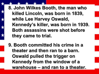 8. John Wilkes Booth, the man who killed Lincoln, was born in 1839, while Lee Harvey Oswald, Kennedy’s killer, was born in 1939. Both assassins were shot before they came to trial. 9. Booth committed his crime in a theater and then ran to a barn. Oswald pulled the trigger on Kennedy from the window of a warehouse – and ran to a theater. 