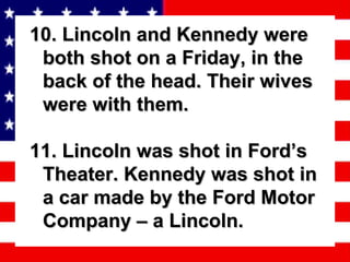 10. Lincoln and Kennedy were both shot on a Friday, in the back of the head. Their wives were with them. 11. Lincoln was shot in Ford’s Theater. Kennedy was shot in a car made by the Ford Motor Company – a Lincoln. 