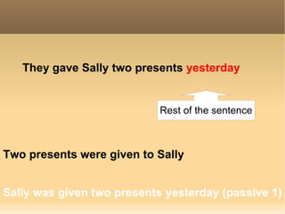 They gave   Sally   two presents   yesterday Sally was given two presents yesterday (passive 1) Two presents were given   to Sally Rest of the sentence 