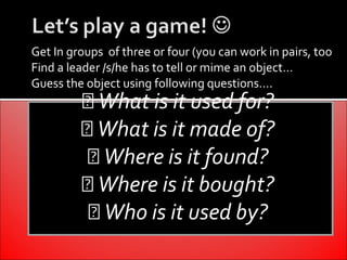 Get In groups of three or four (you can work in pairs, too
Find a leader /s/he has to tell or mime an object…
Guess the object using following questions….
          What is it used for?
          What is it made of?
           Where is it found?
          Where is it bought?
           Who is it used by?
 