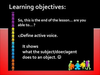 So, this is the end of the lesson… are you
able to… ?

1)Define active voice.


  It shows
  what the subject/doer/agent
  does to an object. 
 