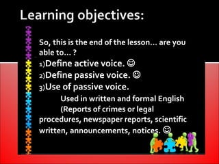 So, this is the end of the lesson… are you
able to… ?
1)Define active voice. 
2)Define passive voice. 
3)Use of passive voice.
      Used in written and formal English
      (Reports of crimes or legal
procedures, newspaper reports, scientific
written, announcements, notices. 
 