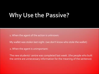 1. When the agent of the action is unknown:

My wallet was stolen last night. (we don’t know who stole the wallet)

2. When the agent is unimportant:

The new students’ centre was completed last week. (the people who built
the centre are unnecessary information for the meaning of the sentence)
 