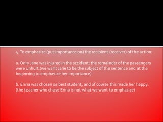 4. To emphasize (put importance on) the recipient (receiver) of the action:

a. Only Jane was injured in the accident; the remainder of the passengers
were unhurt.(we want Jane to be the subject of the sentence and at the
beginning to emphasize her importance)

b. Erina was chosen as best student, and of course this made her happy.
(the teacher who chose Erina is not what we want to emphasize)
 