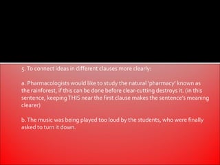 5. To connect ideas in different clauses more clearly:

a. Pharmacologists would like to study the natural ‘pharmacy’ known as
the rainforest, if this can be done before clear-cutting destroys it. (in this
sentence, keeping THIS near the first clause makes the sentence’s meaning
clearer)

b. The music was being played too loud by the students, who were finally
asked to turn it down.
 